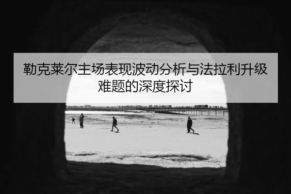 勒克莱尔主场表现波动分析与法拉利升级难题的深度探讨