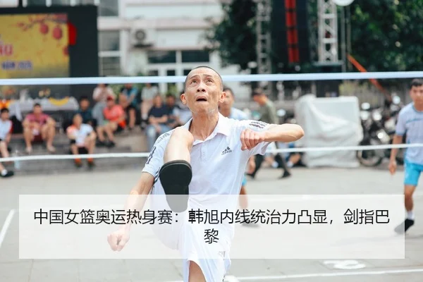 中国女篮奥运热身赛：韩旭内线统治力凸显，剑指巴黎