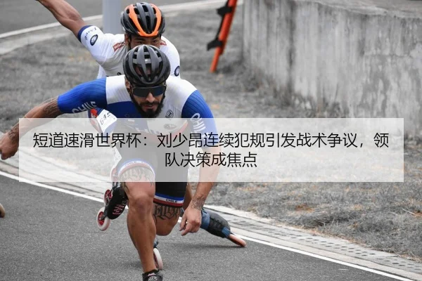 短道速滑世界杯：刘少昂连续犯规引发战术争议，领队决策成焦点
