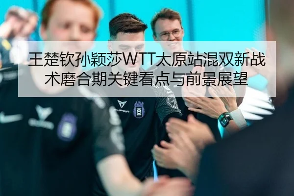 王楚钦孙颖莎WTT太原站混双新战术磨合期关键看点与前景展望