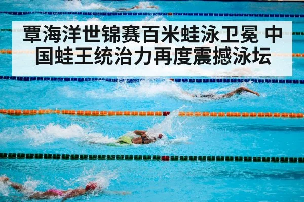 覃海洋世锦赛百米蛙泳卫冕 中国蛙王统治力再度震撼泳坛